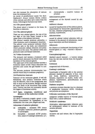Medical Terminology Course 43
can also increase the absorption of calcium
from the intestinal tract.
An excess of parathormone causes Von Reck-
linghausen s disease (osteitis flbrosa cystica)
when calcium and other salt is taken from the
bones. Pathological fractures may result.
14.5 The pineal gland
The pineal gland is located in the brain. Its
function is unknown.
14.6 The adrenal glands
There are two adrenal glands, the size of the
last digit of the little finger, located at the
upper poles of the kidneys (ad-renal).
The adrenal medulla produces adrenaline, a
stress hormone used in emergency situations.
The adrenal cortex produces cortisone which
regulates salts in the body, and aldosterone
which promotes sodium retention and potas-
sium loss in the urine. The adrenal cortex also
produces male and female hormones.
14.7 Other hormones
The stomach wall secretes a hormone called
gastrin which stimulates the blood vessels and
secretions of the stomach glands.
The upper part of the small intestine secretes a
hormone called seci-etin which stimulates the
pancreas and causes the gall bladder to con-
tract.
The placenta produces chorionotrophic hor-
mones which help to maintain pregnancy.
14.8 Endocrine tumours
Tumours of the endocrine glands, if well dif-
ferentiated, may produce hormones which
may be effective, tend to be unregulated, and
may or may not be excessive. Benign tumours
are more likely to be functional than malig-
nant. Tumour size does not necessarily dictate
the degree of functional activity.
14.9 Signs, symptoms, conditions and
diseases of the endocrine system
Acromegaly
(Gr. akron = extremity; megale = great) - a con-
dition characterized by hyperplasia of the
extremities: the nose, jaws, fingers and toes.
Adenomas of anterior pituitary
(a) acidophilic - increased STH (soma-
totrophic hormone) produces giantism
or acromegaly;
(b) basophilic - increased ACTH produc-
tion, cause of Cushing's syndrome, q.v.;
(c) chromophobe - inactive tumour of
pituitary.
Adenomatous goitre
enlargement of the thyroid caused by ade-
noma.
Addison's disease
caused by hypofunction of the adrenal glands,
characterized by bronze-like pigmentation of
the skin, weakness progressing to prostration,
anaemia, hypotension.
Aldosteronism
caused by adrenal cortical adenoma with an
increase in the amount of aldosterone, result-
ing in electrolyte and fluid imbalance.
Athyreosis
the absence or inadequate functioning of the
thyroid gland; (a - neg. + thyroid = thyroid +
osis).
Craniopharyngioma
(Ratlike's pouch tumour) - a tumour arising
from the cell rests derived from the hypophy-
seal stalk.
Cretinism
congenital lack of thyroxin.
Cushing's syndrome
hypertrophy of basophil cells in the anterior
pituitary, marked by adiposity of face, neck
and trunk, kyphosis, amenorrhoea (in
females), impotence (in males), dusky com-
plexion, hypertension, polycythaemia and
muscle weakness.
Diabetes insipidus
a posterior pituitary disorder due to a decrease
in antidiuretic hormone (ADH). Polydipsia
and polyuria are symptoms.
Follicular carcinoma of the thyroid
malignant cystlike tumour of thyroid gland,
filled with a colloid substance.
Fröhlich's syndrome
(dystrophia adiposogenitalis) defective geni-
tal development related to tumours of the
anterior pituitary.
Gigantism
excessive size and stature, due to hyperpitu-
itarism.
 