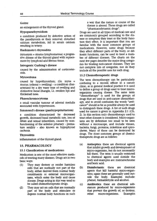44 Medical Terminology Course
Goitre
an enlargement of the thyroid gland.
Hypoparathyroidism
a condition produced by defective action of
the parathyroids or their removal; disturbed
calcium metabolism, fall in serum calcium
resulting in tetany.
Hashimoto's thyroiditis
(synonym = struma lymphomatosa) a progres-
sive disease of the thyroid gland with replace-
ment by lymphoid and fibrous tissue.
latrogenic Cushing's disease
caused by the administration of corticoster-
oids.
Myxoedema
caused by hypothyroidism; (Gr. myxa =
mucus; iodema = swelling) - a condition char-
acterized by a dry waxy type of swelling and
distinctive facial changes, i.e. swollen lips and
thickened nose.
Phaeochromocytoma
a small vascular tumour of adrenal medulla
associated with hypertension.
Simmond's disease (panhypopituitarism)
a condition characterized by decreased
growth, decreased basal metabolic rate, loss of
libido and sexual infantilism, caused by non-
functioning of the anterior pituitary - prema-
ture senility - also known as hypophysial
cachexia.
Thyroiditis
inflammation of the thyroid gland.
15. PHARMACOLOGY
15.1 Classification of medications
Medication is one of the most effective meth-
ods of treating many diseases. Drugs act in two
basic ways:
(1) They may destroy or render harmless
cells that are normally not part of the
body, either derived from normal body
constituents or external microorgan-
isms, which enter the body and cause
disease. Drugs acting in this way tend to
be called chemotherapeutic drugs.
(2) They may act on cells that are normally
part of the body and stimulate or
depress normal body functions in such
a way that the nature or course of the
disease is altered. These drugs are called
"pharrnacodynarnic drugs".
Drugs are used in all types of medical care and
are commonly grouped according to the dis-
ease or symptom they treat or the body func-
tion they effect. It is important that you are
familiar with the most common groups of
medications. However, some drugs because
they affect different parts of the body, or dif-
ferent functions, can be used to treat a num-
ber of different diseases. The charts on the
next few pages describe the major drug catego-
ries for treating non-cancer diseases. They are
not complete lists of categories, nor do they
include all the possible uses for each drug.
15.2 Chemotherapeutic drugs
The term chemotherapy can be particularly
confusing to a records officer in a cancer
clinic, as in general medical practice it is used
to define a group of drugs used to treat micro-
organisms causing disease. The same term
"chemotherapy" is used for the groups of
drugs that are used in anti-cancer chemother-
apy, and to avoid confusion the words "anti-
cancer" should as far as possible always be used
to distinguish these drugs. A list of such drugs
used for cancer is given in Appendix 2.1 (Ch.
2). In this section only chemotherapy used to
treat other diseases is considered. Micro-organ-
isms are by definition too small to be seen
without a microscope, and include viruses,
bacteria, fungi, protozoa, rickettsiae and spiro-
chetes. Many of these can be destroyed by
drugs. The most common groups of chemo-
therapeutic drugs are as follows:
(a) Antiseptics: these are chemical agents
that inhibit growth and development of
micro-organisms, but do not necessarily
kill them. The term is usually restricted
to chemical agents used outside the
body and examples are: mercurochrome
and boric acid.
(b) Disinfectants: these are chemical
agents that kill harmful micro-organ-
isms; again these are generally used out-
side the body. Examples include:
phenol, formaldehyde and alcohol.
(c) Antibiotics: these are chemical sub-
stances produced by micro-organisms
that prevent the growth of, or destroy,
other micro-organisms. Examples
 