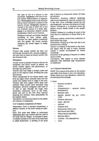 50 Medical Terminology Course
The type of cell of a tumour is also
important. Anaplasia is the loss of nor-
mal cellular differentiation or organiza-
tion. Desmoplasia means that excessive
fibrous tissue formation is present in the
tumour stroma. Metaplasia indicates a
change in the type of adult cell to one
not normally present in a tissue. Dys-
plasia is an abnormal, atypical cellular
proliferation which is not a tumour.
Malignant tumours are further classified
according to their cellular grade.
Tumours are often graded numerically
into five grades, the lowest number
implying the lowest degree of malig-
nancy.
Mitosis
Normal cells usually exhibit less than one
mitosis per thousand cells, whereas malignan-
cies may have as many as twenty mitotic cells
per thousand cells.
Metastases
Usually routes of spread of tumour cells are via
lymphatic and blood vessels as emboli, via
serous cavities (pleura and peritoneum), or
through the spinal fluid.
Tumour cells may lodge in lymph nodes and
grow in the regional node, invading the pulp
and stoma.
When transported by the blood stream, cells
from an organ which normally drain into the
portal vein system tend to lodge in the liver,
whereas cells from organs which drain into
systemic veins usually cause secondary lung
metastases. However malignant cells seem to
be able to pass through the lungs, thus
metastases commonly occur in the brain,
bones and also in the liver from tumours
draining into systemic veins (presumably via
the hepatic artery).
Vascularity is an important factor in the ability
of a tumour to metastasize.
16.4 Common symptoms of illness
Temperature: Fever is elevated temperature, a
defence reaction of the body during an infec-
tion.
Pulse: The pulse beat differs in individuals
depending upon age, activity and the need of
the body cells for oxygen. It increases in fever.
A notable increase in the rate of the heart beat
is called tachycardia. A slowing of the pulse
rate is known as bradycardia (below 60 beats
per minute).
Respiration: Dyspnoea (difficult breathing)
may be accompanied by cyanosis, a bluish tint
to the skin, most noticeable around the lips
and fingernails. Apnoea is the absence of respi-
rations. Orthopnoea is a symptom where the
patient cannot breath except in the upright
position.
Oedema: (Edema) is a swelling of a part of the
body due to a collection of excess fluid in tis-
sues.
Pulmonary oedema: results from a collection of
fluid within the lungs.
Dehydration: Drying up of the cells due to an
excessive loss of fluids.
Nausea: Is a feeling of discomfort in the stom-
ach region with an urge to vomit. Extreme
nausea is usually accompanied by emesis
(vomiting).
Diarrhoea: Is the passing of frequent or watery
stools or both.
Convulsions: May appear in many diseases
especially with extremely high temperatures
in childhood.
16.5 Clinical laboratories
NOTE: The normal levels given in this section
may differ from those in your own laboratory.
Please check your own laboratory normal lev-
els and amend accordingly.
1. Urine
- Routine urinalysis
- Colour
- Characteristics - amount, odour,
transparency
- Reaction (pH)
- Specific gravity (sp. gr.) 1.015-
1.025
- Proteins (albumin)
- Sugar - glucose
- Acetone
- Diacetic acid
- Microscope (Micro) for
- Red blood cells (RBC)
- White blood cells(WBC)
- Bacteria (Bact.)
- Crystals - XIs (Amorphous)
- Casts
 