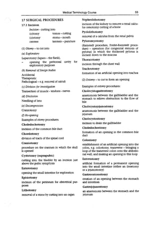 Medical Terminology Course 53
17 SURGICAL PROCEDURES
17.1 Incision
Incision -cutting into
(o)tomy tomos -cutting
(o)stomy stoma -mouth
centese kentesis -puncture
(1) Otomy-to cut into
(a)Exploratory
Laparotomy (lapara - the flank),
- opening the peritoneal cavity for
exploratory purposes
(b)Removal of foreign bodies
Accidental
Therapeutic
Pathological - e.g. removal of calculi
(c)Division for investigation
Transection of muscle - tendons- nerves
(d)Discission
Needling of lens
(e)Decompression
Craniotomy
(t) Re-opening
Examples of otomy procedures:
Choledochotomy
incision of the common bile duct
Chordotomy
division of tracts of the spinal cord
Craniotomy
procedure on the cranium in which the skull
is opened
Cystotomy (suprapubic)
cutting into the bladder by an incision just
above the pubic symphysis
Enterotomy
opening the small intestine for exploration
Episiotomy
incision of the perineum for obstetrical pur-
poses
Lithotomy
removal of a stone by cutting into an organ
Nephrolithotomy
incision of the kidney to remove a renal calcu-
lus osteotomy cutting of a bone
Pyelolithotomy
removal of a calculus from the renal pelvis
Pyloromyotomy
(Ramstedt procedure, Fredet-Ramstedt proce-
dure) - operation (for congenital stenosis of
pylorus) in which the thickened pylorus is
incised: down to the mucosa
Thoracotomy
incision through the chest wall
Tracheotomy
formation of an artificial opening into trachea
(2) Ostomy-to cut to form an opening
Examples of ostomy procedures:
Cholecystogastrostomy
anastomosis between the gallbladder and the
stomach to relieve obstruction to the flow of
bile
Cholecystojejunostomy
anastomosis between the gallbladder and the
jejunum
Cholecystostomy
incision to drain the gallbladder
Choledochostomy
formation of an opening in the common bile
duct
Colostomy
establishment of an artificial opening into the
colon, e.g. colostomy, transverse - bringing a
loop of the transverse colon onto the abdomi-
nal wall, and making an opening in this loop
Enterostomy
artificial formation of a permanent opening
into the small intestine (either an ileostomy
or a jejunostomy)
Gastroenterostomy
creation of an opening between the stomach
and intestines
Gastrojejunostomy
an anastomosis between the stomach and the
jejunum
 