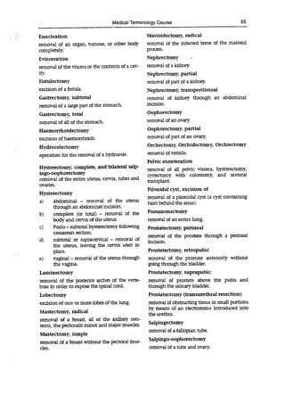 Medical Terminology Course 55
Enucleation
removal of an organ, tumour, or other body
completely.
Evisceration
removal of the viscera or the contents of a cav-
ity.
Fistulectomy
excision of a fistula.
Gastrectomy, subtotal
removal of a large part of the stomach.
Gastrectomy, total
removal of all of the stomach.
Haemorrhoidectomy
excision of haemorrhoids.
Hydrocelectomy
operation for the removal of a hydrocele.
Hysterectomy, complete, and bilateral saip-
ingo-oophorectomy
removal of the entire uterus, cervix, tubes and
ovaries.
Hysterectomy
a) abdominal - removal of the uterus
through an abdominal incision.
b) complete (or total) - removal of the
body and cervix of the uterus
C) Porro -subtotal hysterectomy following
caesarean section.
d) subtotal or supracervical - removal of
the uterus, leaving the cervix uteri in
place.
e) vaginal -removal of the uterus through
the vagina.
Laminectomy
removal of the posterior arches of the verte-
brae in order to expose the spinal cord.
Lobectomy
excision of one or more lobes of the lung.
Mastectomy, radical
removal of a breast, all of the axillary con-
tents, the pectorails minor and major muscles.
Mastectomy, simple
removal of a breast without the pectoral mus-
des.
Mastoidectomy, radical
removal of the infected bone of the mastoid
process.
Nephrectomy
removal of a kidney.
Nephrectomy, partial
removal of part of a kidney.
Nephrectomy, transperitoneal
removal of kidney through an abdominal
incision.
Oophorectomy
removal of an ovary.
Oophorectomy, partial
removal of part of an ovary.
Orchectomy, Orchidectomy, Orchiectomy
removal of testicle.
Pelvic exenteration
removal of all pelvic viscera, hysterectomy,
cystectomy with colostomy, and ureteral
transplant.
Pilonidal cyst, excision of
removal of a pilonidal cyst (a cyst containing
hairs behind the anus).
Pneumonectomy
removal of an entire lung.
Prostatectomy, perineal
removal of the prostate through a perineal
incision.
Prostatectomy, retropubic
removal of the prostate anteriorly without
going through the bladder.
Prostatectomy, suprapubic
removal of prostate above the pubis and
through the urinary bladder.
Prostatectomy (transurethral resection)
removal of obstructing tissue in small portions
by means of an electrotome introduced into
the urethra.
Salpingectomy
removal of a fallopian tube.
Salpingo-oophorectomy
removal of a tube and ovary.
 