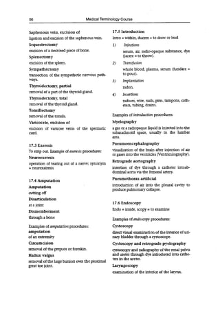 56 Medical Terminology Course
Saphenous vein, excision of
ligation and excision of the saphenous vein.
Sequestrectomy
excision of a necrosed piece of bone.
Splenectomy
excision of the spleen.
Sympathectomy
transection of the sympathetic nervous path-
ways.
Thyroidectomy, partial
removal of a part of the thyroid gland.
Thyroidectomy, total
removal of the thyroid gland.
Tonsillectomy
removal of the tonsils.
Varicocele, excision of
excision of varicose veins of the spermatic
cord.
17.3 Exeresis
To strip out. Example of exeresis procedures:
Neuroexeresis
operation of tearing out of a nerve; synonym
= neurexairesis
17.4 Amputation
Amputation
cutting off
Disarticulation
at a joint
Dismemberment
through a bone
Examples of amputation procedures:
amputation
of an extremity
Circumcision
removal of the prepuce or foreskin.
Hallux valgus
removal of the large bunion over the proximal
great toe joint.
17.5 Introduction
Intro = within, ducere = to draw or lead
1) Injections
serum, air, radio-opaque substance, dye
(jacere = to throw).
2) Transfusion
whole blood, plasma, serum (fundare =
to pour).
3) Implantation
radon.
4) Insertions
radium, wire, nails, pins, tampons, cath-
eters, tubing, drains.
Examples of introduction procedures:
Myelography
a gas or a radiopaque liquid is injected into the
subarachnoid space, usually in the lumbar
area.
Pneurnoencephalography
visualization of the brain after injection of air
or gases into the ventricles (Ventriculography).
Retrograde aortography
insertion of dye through a catheter intoab-
dominai aorta via the femoral artery.
Pneumothorax artificial
introduction of air into the pleural cavity to
produce pulmonary collapse.
17.6 Endoscopy
Endo = inside, scopy = to examine
Examples of endoscopy procedures:
Cystoscopy
direct visual examination of the interior of un-
nary bladder through a cystoscope.
Cystoscopy and retrograde pyelography
cystoscopy and radiography of the renal pelvis
and ureter through dye introduced into cathe-
ters in the ureter.
Laryngoscopy
examination of the interior of the larynx.
 