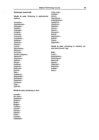 Medical Terminology Course RE
Dictionary homework
Words to note: Pertaining to appendicular
skeleton
Acromion -
Appendicular -
Astragalus -
Capitate -
Cephalad -
Condyle -
Coracoid -
Coronoid -
Cuneiform -
Ensiform -
Gladiolus -
Hamate -
Lunate -
Manubriurn -
Meniscus -
Navicular -
Nucleus pulposus -
Obturator -
Olecranon -
Pisiform -
Plantai -
Popliteal -
Scaphoid -
Sesamoid -
Styloid -
Talus—
Trapezium -
Triquetrum -
Trochanter -
Tuberosity -
Unciform -
Volai -
Xiphoid -
Words to note: pertaining to skull
Acoustic -
Ala (Alea) -
Apophysis -
Asterion -
Basalis -
Bregma -
Canthus -
Carotid -
Choana -
Clinoid -
Cornu -
Coronal -
Cribriform -
Crista Gaul -
Glabella -
Hyoid -
Hypophysis -
Infundibulum -
Lambdoid -
Opisthion -
Palpebral -
Petrous -
Pterion -
Pterygoid -
Ramus -
Stephanion -
Styloid -
Vomer -
Zygomatic -
Words to note: pertaining to vertebral col-
umn and thoracic cage
Bifid -
Cornu -
Epistropheus -
Homologous -
Imbricate -
Lamina -
Odontoid -
Piriforrnis-
Scalene -
Sulcus -
 