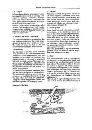 STRATUM CORN EL3M
ST. GRANULOSUM
MALPIGHIAN
LAYER
EPIDERMIS
DERMIS
Diagram 2. The Skin
H YPODERMIS
Medical Terminology Course 7
2.8 Organs
Different kinds of tissue form organs (viscera).
For example, the stomach is an organ com-
posed of epithelial, connective, muscular,
nerve and vascular tissues. Every organ has
some special function to perform, working in
co-ordination with other organs.
Groups of organs which act together are called
systems. There are nine primary body systems:
integumentary, endocrine, musculo-skeletal,
respiratory, circulatory, digestive, nervous, un-
nary, and reproductive.
3. INTEGUMENTARY SYSTEM
The integumentary system consists of the skin
and mucous membranes. The word integu-
mentary is derived from a prefix and a root.
The prefix "in" means just that, and the root
from the Latin word tegere means to cover.
3.1 Epidermis
The epidermis is the thin outer protective
layer, however on the soles of the feet or the
palms of the hands, the epidermis is thick The
epidermis can be divided into four layers. The
stratum cornewn is composed of keratinized
cells with no visible nucleus. The stratum luci-
dum is composed of flattened cells and nuclei
are not visible. Where hair is present, there is a
thin stratum corneum and the stratum luci-
dum is usually absent.
In the third layer, or stratum granuloswn, gran-
nies and nuclei can be seen in the cytoplasm.
The innermost layer, known as the stratumgeT-
minathwn or Maiphigian layer is the part of
the skin where new cells are germinated.
Young cells which are pigmented contain mel-
anin which protects the underlying tissues.
3.2 Dermis
The dermis beneath the epidermis is made up
of dense, irregular connective tissue, with
dense bundles of fibrous tissue between the
cells. In the dermis are found sweat glands,
blood and lymph vessels, nerves and nerve
endings, hair follicles and sebaceous (sebum =
tallow) glands. (Diagram 2).
3.3 Sweat glands
Sweat glands are small tubes that run spirally
to the surface of the skin from a coiled end
deep in the dermis.The opening on the skin is
called a pore. Surrounding the end are capil-
laries from which the gland removes water
and waste products. These are forced out on
the surface of the skin to form perspiration (L.
per = through + spirare, to breathe). Normally
the amount perspired in twenty-four hours is
approximately one litre.
The sweat glands help to regulate body tem-
perature. When the water on the skin evapo-
rates, heat is lost from the body.
3.4 Hair
Hair is distributed over most of the body with
the exception of the palms of the hands and
the soles of the feet. Hairs have their roots in
hair follicles. These follicles widen at the base
to enclose a capillary tuft which provides
nourishment for the growth of hair. If the fol-
licle is damaged, the patient may suffer from
alopecia, AL/o/pe/shia (Gr.) or a loss of hair;
this may be generalized following some can-
cer chemotherapy or localized following
radiotherapy.
The hair follicle is placed obliquely to the skin
and a small muscle (the arrector muscle) is
 