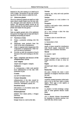8 Medical Terminology Course
fastened to the side causing it to stand up in Eczema
cold or fright. The portion of the hair extend- irregular, dry, itchy and scaly patches
ing above the skin surface is called the shaft. of the skin.
3.5 Sebaceous glands Erosion
The oil or sebaceous glands are small sacs with dead epidermis (e = Out) (rodere = to
ducts which usually empty into the hair folli- gnaw)
des, although some open directly on the skin Erysipelas
surface. The sebaceous glands secrete an oil
which lubricates the skin and keeps it soft and (erythro = red) (pella = skin), infection
pliable and makes the hair glossy, within the skin.
3.6 Nails Excoriation
Nails are tightly packed cells of the epidermis (ex = out) (corium = skin) the skin
that protect the finger and toe tips and help in breaks out in a rash.
handling and picking up objects. Fissure
3.7 Functions of skin (L. fissura) ulcer or crack-like sore.
(1) Forms a protective covering over the Furuncle
body. (L. furunculus) a boil.
(2) Eliminates waste products from the Gangrene
body in the form of perspiration.
(3) Helps to regulate body temperature (the death of tissue caused by interference
evaporation of perspiration) wiule lay- with blood supply. Associated with
ers of fat serve as insulation diabetes and circulatory disorders.
(4) Provides us with the sensation of touch Macule
because of the nerve endings in the der- (L macula = spot)
ff115.
Mycosis
3.8 Signs, symptoms and diseases of the (mykes = fungus) (osis = condition of)
integumentary system fungal infection of skin or other fis-
Acne vulgaris sues.
simple acne (vulgaris =simple). Papule
Carbuncle elevated spot (from L. papula = pim-
(L. Carbunculus = little coal) painful pie).
local inflammation of the skin with Paronychia
formation of pus. (Gr. para = beside) (Gr. onyx = claw)
Cicatrix infection of marginal structures about
scar left by healed wound. the nail.
Contact dermatitis Pediculosis
inflammation of the skin caused by caused by animal parasites called pedi-
external irritants such as poison cull or lice in the hair, body or pubic
cosmetics, detergents, sprays, etc. region. Their eggs or flits appear as
white specs on hairs.
Decubitus ulcers
Pruritis
(decumbero = to lie down) ulcers due
to poor circulation (L. prurire = to itch) (itching) a symp-
tom of some general disease condi-
Dermatophytosis fions.
athlete's foot (tinea pedis), a fungus Psoriasis
infection.
(Gr.) a chronic disease characterized
Dermoid CYStS by eruptions in circular patches coy-
benign tissue in a cyst in the skin. ered with dry, silvery scales.
 