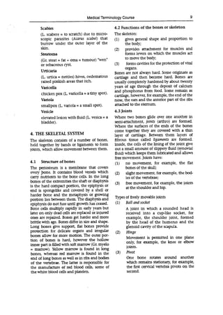Medical Terminology Course 9
Scabies 4.2 Functions of the bones or skeleton
(L. scabere = to scratch) due to micro- The skeleton:
scopic parasites (Acarus scabei) that (1) gives general shape and proportion to
burrow under the outer layer of the the body;
skin. (2) provides attachment for muscles and
Steatoma forms levers on which the muscles act
(Gr. steat = fat + oma = tumour) "wen' to move the body;
or sebaceous cyst. (3) forms cavities for the protection of vital
Urticaria
organs.
Bones are not always hard. Some originate as
(L. urtica = nettles) hives, oedematous cartilage and then become hard. Bones are
raised pinkish areas that itch. usually completely hardened by about twenty
Varicella years of age through the deposit of calcium
chicken pox (L. varicella = a tiny spot).
and phosphorus from food. Some remain as
cartilage, however, for example, the end of the
Variola nose, the ears and the anterior part of the ribs
smallpox (L. variola = a small spot). attached to the sternum.
Vesicle 4.3 Joints
elevated lesion with fluid (L. vesica = a Where two bones glide over one another in
bladder). semi-attachment, joints (arthro) are formed.
Where the surfaces of the ends of the bones
come together they are covered with a thin
4. THE SKELETAL SYSTEM layer of cartilage. Between them layers of
The skeleton consists of a number of bones, fibrous tissue called ligaments are formed.
held together by bands or ligaments to form Inside, the cells of the lining of the joint give
joints, which allow movement between them. out a small amount of slippery fluid (synovial
fluid) which keeps them lubricated and allows
free movement. Joints have:
4.1 Structure of bones (1) no movement, for example, the flat
The periosteum is a membrane that covers bones of the skull;
every pone. It contains blood vessels which (2) slight movement, for example, the bod-
carry nutrients to the bone cells. In the long ies of the vertebrae;
bones of the extremities the shaft or diaphysis
(3) free movement, for example, the joints
is the hard compact portion, the epiphysis or at the shoulder and hip.
end is spongelike and covered by a shell or
harder bone and the metaphysis or growing
Ties of freely movable joints
portion lies between them. The diaphysis and
epiphysis do not fuse until growth has ceased. (1) Ball and socket
Bone cells multiply rapidly in early years but A joint in which a rounded head is
later on only dead cells are replaced or injured received into a cup-like socket, for
ones are repaired. Bones get harder and more example, the shoulder joint, formed
brittle with age. Bones differ in size and shape. by the head of the humerus and the
Long bones give support, flat bones provide glenoid cavity of the scapula.
protection for delicate organs and irregular (2) Hinge
bones allow for more motion. The outer por-
Movement is permitted in one plane
tion of bones is hard, however the hollow
only, for example, the knee or elbow
inner part is filled with soft marrow (Gr. myelo
= marrow). Yellow marrow is found in long
jO]1
bones, whereas red marrow is found in the (3) Pivot
end of long bones as well as in ribs and bodies One bone rotates around another
of the vertebrae. The latter is responsible for which remains stationary, for example,
the manufacture of red blood cells, some of the first cervical vertebra pivots on the
the white blood cells and platelets. second.
 