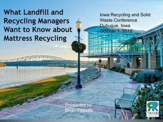 Iowa Recycling and Solid
Waste Conference
Dubuque, Iowa
October 1, 2019
What Landfill and
Recycling Managers
Want to Know about
Mattress Recycling
Presented by
Brian Tippetts
 