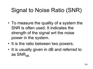 Signal to Noise Ratio (SNR)
• To measure the quality of a system the
SNR is often used. It indicates the
strength of the signal wrt the noise
power in the system.
• It is the ratio between two powers.
• It is usually given in dB and referred to
as SNRdB.
120
 