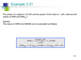 The power of a signal is 10 mW and the power of the noise is 1 μW; what are the
values of SNR and SNRdB ?
Solution
The values of SNR and SNRdB can be calculated as follows:
Example 3.31
121
 
