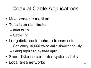 Coaxial Cable Applications
• Most versatile medium
• Television distribution
– Ariel to TV
– Cable TV
• Long distance telephone transmission
– Can carry 10,000 voice calls simultaneously
– Being replaced by fiber optic
• Short distance computer systems links
• Local area networks 140
 