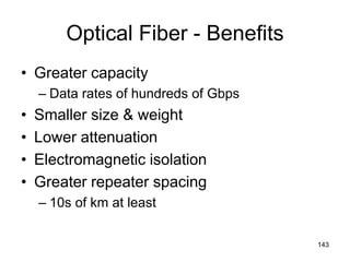 Optical Fiber - Benefits
• Greater capacity
– Data rates of hundreds of Gbps
• Smaller size & weight
• Lower attenuation
• Electromagnetic isolation
• Greater repeater spacing
– 10s of km at least
143
 