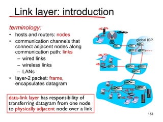 Link layer: introduction
terminology:
• hosts and routers: nodes
• communication channels that
connect adjacent nodes along
communication path: links
– wired links
– wireless links
– LANs
• layer-2 packet: frame,
encapsulates datagram
data-link layer has responsibility of
transferring datagram from one node
to physically adjacent node over a link
global ISP
153
 