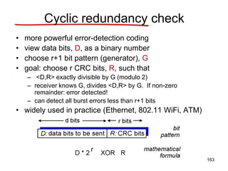 Cyclic redundancy check
• more powerful error-detection coding
• view data bits, D, as a binary number
• choose r+1 bit pattern (generator), G
• goal: choose r CRC bits, R, such that
– <D,R> exactly divisible by G (modulo 2)
– receiver knows G, divides <D,R> by G. If non-zero
remainder: error detected!
– can detect all burst errors less than r+1 bits
• widely used in practice (Ethernet, 802.11 WiFi, ATM)
163
 