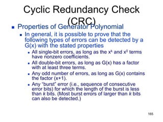 Cyclic Redundancy Check
(CRC)
 Properties of Generator Polynomial
 In general, it is possible to prove that the
following types of errors can be detected by a
G(x) with the stated properties
 All single-bit errors, as long as the xk and x0 terms
have nonzero coefficients.
 All double-bit errors, as long as G(x) has a factor
with at least three terms.
 Any odd number of errors, as long as G(x) contains
the factor (x+1).
 Any “burst” error (i.e., sequence of consecutive
error bits) for which the length of the burst is less
than k bits. (Most burst errors of larger than k bits
can also be detected.)
165
 