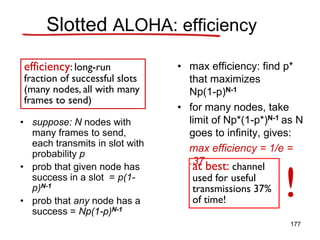 • suppose: N nodes with
many frames to send,
each transmits in slot with
probability p
• prob that given node has
success in a slot = p(1-
p)N-1
• prob that any node has a
success = Np(1-p)N-1
• max efficiency: find p*
that maximizes
Np(1-p)N-1
• for many nodes, take
limit of Np*(1-p*)N-1 as N
goes to infinity, gives:
max efficiency = 1/e =
.37
efficiency: long-run
fraction of successful slots
(many nodes, all with many
frames to send)
at best: channel
used for useful
transmissions 37%
of time!
!
Slotted ALOHA: efficiency
177
 