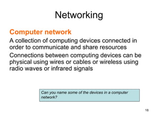 Networking
Computer network
A collection of computing devices connected in
order to communicate and share resources
Connections between computing devices can be
physical using wires or cables or wireless using
radio waves or infrared signals
Can you name some of the devices in a computer
network?
18
 