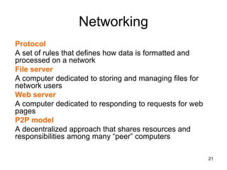 Networking
Protocol
A set of rules that defines how data is formatted and
processed on a network
File server
A computer dedicated to storing and managing files for
network users
Web server
A computer dedicated to responding to requests for web
pages
P2P model
A decentralized approach that shares resources and
responsibilities among many “peer” computers
21
 