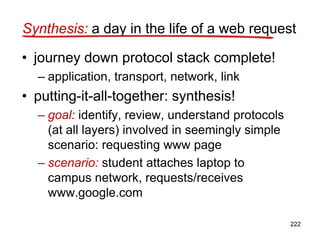 Synthesis: a day in the life of a web request
• journey down protocol stack complete!
– application, transport, network, link
• putting-it-all-together: synthesis!
– goal: identify, review, understand protocols
(at all layers) involved in seemingly simple
scenario: requesting www page
– scenario: student attaches laptop to
campus network, requests/receives
www.google.com
222
 