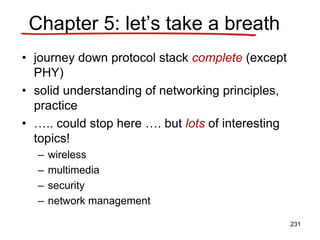 Chapter 5: let’s take a breath
• journey down protocol stack complete (except
PHY)
• solid understanding of networking principles,
practice
• ….. could stop here …. but lots of interesting
topics!
– wireless
– multimedia
– security
– network management
231
 