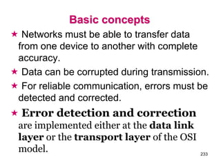 Basic concepts
 Networks must be able to transfer data
from one device to another with complete
accuracy.
 Data can be corrupted during transmission.
 For reliable communication, errors must be
detected and corrected.
 Error detection and correction
are implemented either at the data link
layer or the transport layer of the OSI
model. 233
 