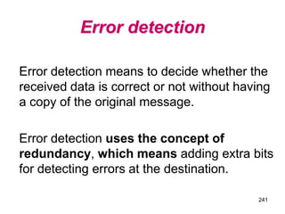 Error detection
Error detection means to decide whether the
received data is correct or not without having
a copy of the original message.
Error detection uses the concept of
redundancy, which means adding extra bits
for detecting errors at the destination.
241
 