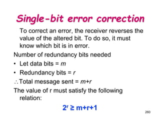 Single-bit error correction
To correct an error, the receiver reverses the
value of the altered bit. To do so, it must
know which bit is in error.
Number of redundancy bits needed
• Let data bits = m
• Redundancy bits = r
Total message sent = m+r
The value of r must satisfy the following
relation:
2r ≥ m+r+1 260
 