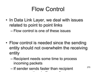 Flow Control
• In Data Link Layer, we deal with issues
related to point to point links
– Flow control is one of these issues
• Flow control is needed since the sending
entity should not overwhelm the receiving
entity
– Recipient needs some time to process
incoming packets
– If sender sends faster than recipient
270
 