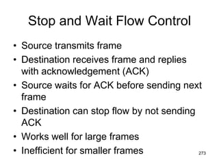 Stop and Wait Flow Control
• Source transmits frame
• Destination receives frame and replies
with acknowledgement (ACK)
• Source waits for ACK before sending next
frame
• Destination can stop flow by not sending
ACK
• Works well for large frames
• Inefficient for smaller frames 273
 