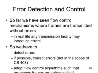 Error Detection and Control
• So far we have seen flow control
mechanisms where frames are transmitted
without errors
– in real life any transmission facility may
introduce errors
• So we have to
– detect errors
– if possible, correct errors (not in the scope of
CS 408)
– adopt flow control algorithms such that 282
 