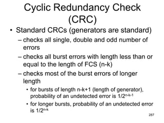 Cyclic Redundancy Check
(CRC)
• Standard CRCs (generators are standard)
– checks all single, double and odd number of
errors
– checks all burst errors with length less than or
equal to the length of FCS (n-k)
– checks most of the burst errors of longer
length
• for bursts of length n-k+1 (length of generator),
probability of an undetected error is 1/2n-k-1
• for longer bursts, probability of an undetected error
is 1/2n-k
287
 