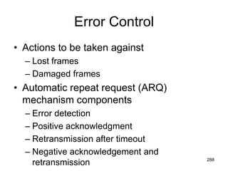 Error Control
• Actions to be taken against
– Lost frames
– Damaged frames
• Automatic repeat request (ARQ)
mechanism components
– Error detection
– Positive acknowledgment
– Retransmission after timeout
– Negative acknowledgement and
retransmission 288
 