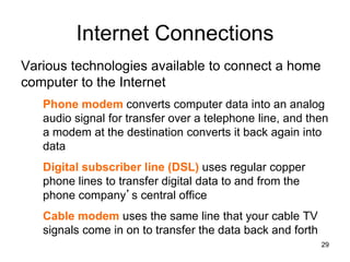 Internet Connections
Various technologies available to connect a home
computer to the Internet
Phone modem converts computer data into an analog
audio signal for transfer over a telephone line, and then
a modem at the destination converts it back again into
data
Digital subscriber line (DSL) uses regular copper
phone lines to transfer digital data to and from the
phone company’s central office
Cable modem uses the same line that your cable TV
signals come in on to transfer the data back and forth
29
 