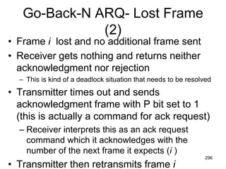 Go-Back-N ARQ- Lost Frame
(2)
• Frame i lost and no additional frame sent
• Receiver gets nothing and returns neither
acknowledgment nor rejection
– This is kind of a deadlock situation that needs to be resolved
• Transmitter times out and sends
acknowledgment frame with P bit set to 1
(this is actually a command for ack request)
– Receiver interprets this as an ack request
command which it acknowledges with the
number of the next frame it expects (i )
• Transmitter then retransmits frame i
296
 