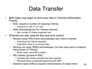 Data Transfer
• Both sides may begin to send user data in I-frames (Information
Frame)
– N(S): sequence number of outgoing I-frames
• modulo 8 or 128, (3- or 7-bit)
– N(R) acknowledgment for I-frames received
• seq. number of I-frame expected next
• S-frames are also used for flow and error control
– Receive ready (RR) frame acknowledges last I-frame received
• Indicating next I-frame expected
• Used when there is no reverse data
– Receive not ready (RNR) acknowledges, but also asks peer to suspend
transmission of I-frames
• When ready, send RR to restart
– REJ initiates go-back-N ARQ
• Indicates last I-frame received has been rejected
• Retransmission is requested beginning with N(R)
– Selective reject (SREJ) requests retransmission of single frame 323
 