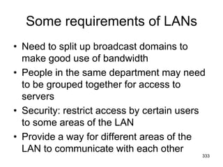 Some requirements of LANs
• Need to split up broadcast domains to
make good use of bandwidth
• People in the same department may need
to be grouped together for access to
servers
• Security: restrict access by certain users
to some areas of the LAN
• Provide a way for different areas of the
LAN to communicate with each other
333
 