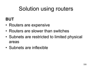 Solution using routers
BUT
• Routers are expensive
• Routers are slower than switches
• Subnets are restricted to limited physical
areas
• Subnets are inflexible
335
 