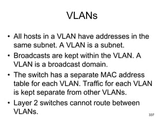 VLANs
• All hosts in a VLAN have addresses in the
same subnet. A VLAN is a subnet.
• Broadcasts are kept within the VLAN. A
VLAN is a broadcast domain.
• The switch has a separate MAC address
table for each VLAN. Traffic for each VLAN
is kept separate from other VLANs.
• Layer 2 switches cannot route between
VLANs. 337
 