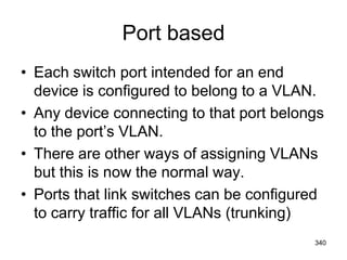 Port based
• Each switch port intended for an end
device is configured to belong to a VLAN.
• Any device connecting to that port belongs
to the port’s VLAN.
• There are other ways of assigning VLANs
but this is now the normal way.
• Ports that link switches can be configured
to carry traffic for all VLANs (trunking)
340
 