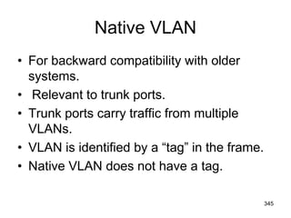 Native VLAN
• For backward compatibility with older
systems.
• Relevant to trunk ports.
• Trunk ports carry traffic from multiple
VLANs.
• VLAN is identified by a “tag” in the frame.
• Native VLAN does not have a tag.
345
 