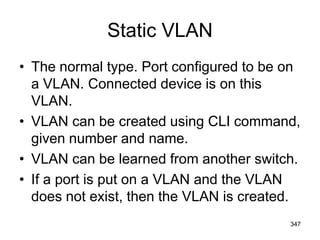 Static VLAN
• The normal type. Port configured to be on
a VLAN. Connected device is on this
VLAN.
• VLAN can be created using CLI command,
given number and name.
• VLAN can be learned from another switch.
• If a port is put on a VLAN and the VLAN
does not exist, then the VLAN is created.
347
 