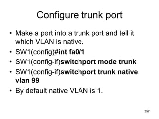 Configure trunk port
• Make a port into a trunk port and tell it
which VLAN is native.
• SW1(config)#int fa0/1
• SW1(config-if)switchport mode trunk
• SW1(config-if)switchport trunk native
vlan 99
• By default native VLAN is 1.
357
 