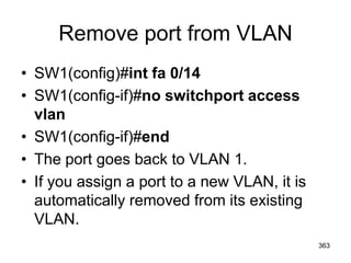Remove port from VLAN
• SW1(config)#int fa 0/14
• SW1(config-if)#no switchport access
vlan
• SW1(config-if)#end
• The port goes back to VLAN 1.
• If you assign a port to a new VLAN, it is
automatically removed from its existing
VLAN.
363
 