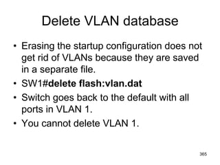 Delete VLAN database
• Erasing the startup configuration does not
get rid of VLANs because they are saved
in a separate file.
• SW1#delete flash:vlan.dat
• Switch goes back to the default with all
ports in VLAN 1.
• You cannot delete VLAN 1.
365
 