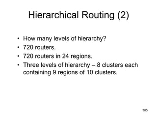 Hierarchical Routing (2)
• How many levels of hierarchy?
• 720 routers.
• 720 routers in 24 regions.
• Three levels of hierarchy – 8 clusters each
containing 9 regions of 10 clusters.
385
 