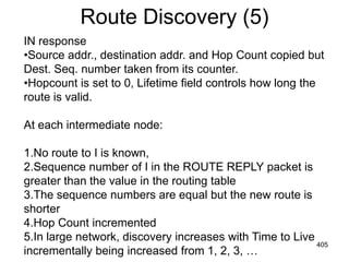 Route Discovery (5)
IN response
•Source addr., destination addr. and Hop Count copied but
Dest. Seq. number taken from its counter.
•Hopcount is set to 0, Lifetime field controls how long the
route is valid.
At each intermediate node:
1.No route to I is known,
2.Sequence number of I in the ROUTE REPLY packet is
greater than the value in the routing table
3.The sequence numbers are equal but the new route is
shorter
4.Hop Count incremented
5.In large network, discovery increases with Time to Live
incrementally being increased from 1, 2, 3, …
405
 