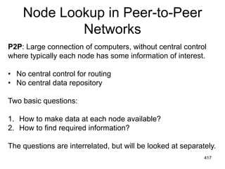Node Lookup in Peer-to-Peer
Networks
P2P: Large connection of computers, without central control
where typically each node has some information of interest.
• No central control for routing
• No central data repository
Two basic questions:
1. How to make data at each node available?
2. How to find required information?
The questions are interrelated, but will be looked at separately.
417
 