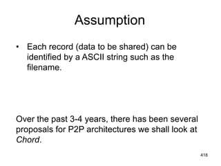 Assumption
• Each record (data to be shared) can be
identified by a ASCII string such as the
filename.
Over the past 3-4 years, there has been several
proposals for P2P architectures we shall look at
Chord.
418
 