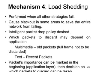 Mechanism 4: Load Shedding
• Performed when all other strategies fail.
• Cause blackout in some areas to save the entire
network from failing.
• Intelligent packet drop policy desired.
• Which packets to discard may depend on
application
Multimedia – old packets (full frame not to be
discarded)
Text – Recent Packets
• Packet’s importance can be marked in the
beginning (application layer), then decision on 436
 