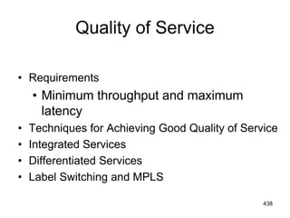 Quality of Service
• Requirements
• Minimum throughput and maximum
latency
• Techniques for Achieving Good Quality of Service
• Integrated Services
• Differentiated Services
• Label Switching and MPLS
438
 