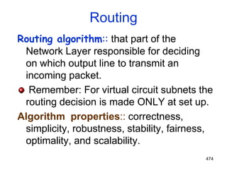 474
Routing
Routing algorithm:: that part of the
Network Layer responsible for deciding
on which output line to transmit an
incoming packet.
Remember: For virtual circuit subnets the
routing decision is made ONLY at set up.
Algorithm properties:: correctness,
simplicity, robustness, stability, fairness,
optimality, and scalability.
 